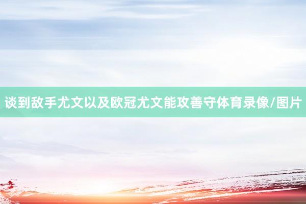 谈到敌手尤文以及欧冠 尤文能攻善守体育录像/图片