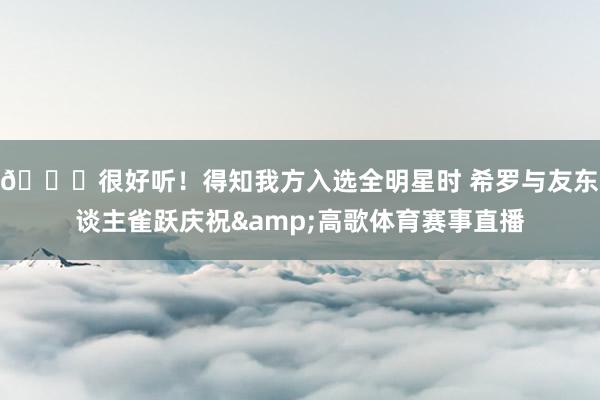 😆很好听！得知我方入选全明星时 希罗与友东谈主雀跃庆祝&高歌体育赛事直播