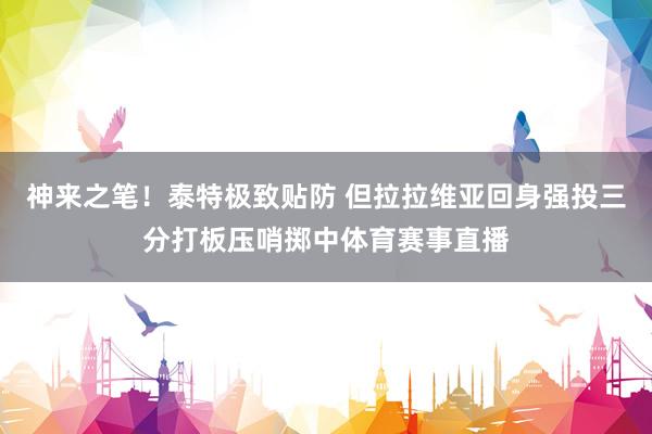 神来之笔！泰特极致贴防 但拉拉维亚回身强投三分打板压哨掷中体育赛事直播