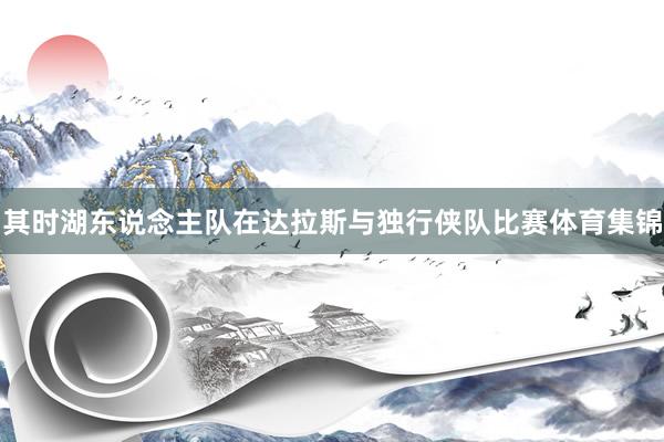 其时湖东说念主队在达拉斯与独行侠队比赛体育集锦