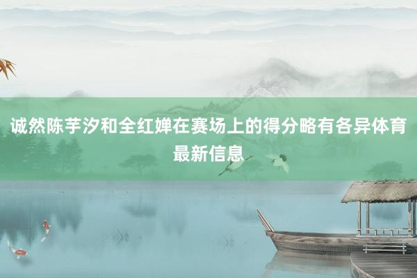 诚然陈芋汐和全红婵在赛场上的得分略有各异体育最新信息