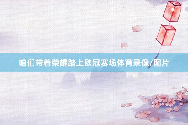 咱们带着荣耀踏上欧冠赛场体育录像/图片