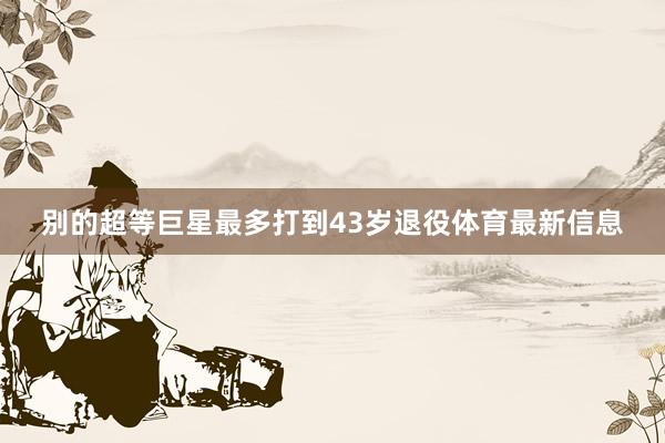 别的超等巨星最多打到43岁退役体育最新信息