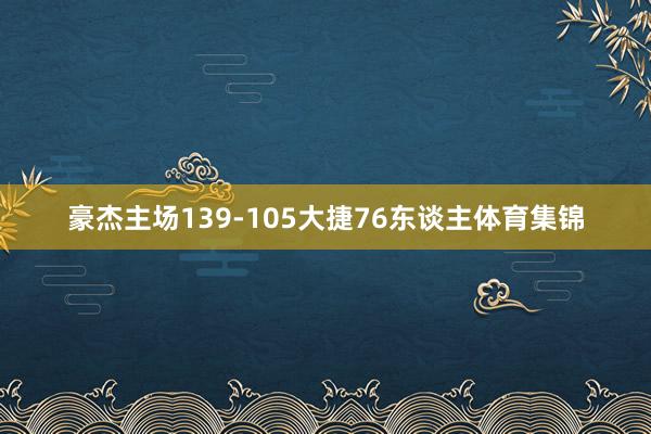 豪杰主场139-105大捷76东谈主体育集锦