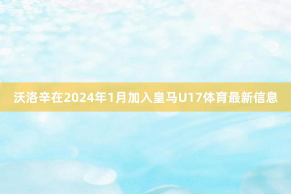 沃洛辛在2024年1月加入皇马U17体育最新信息