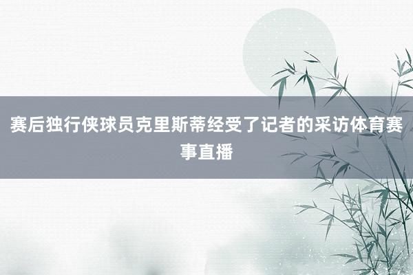 赛后独行侠球员克里斯蒂经受了记者的采访体育赛事直播
