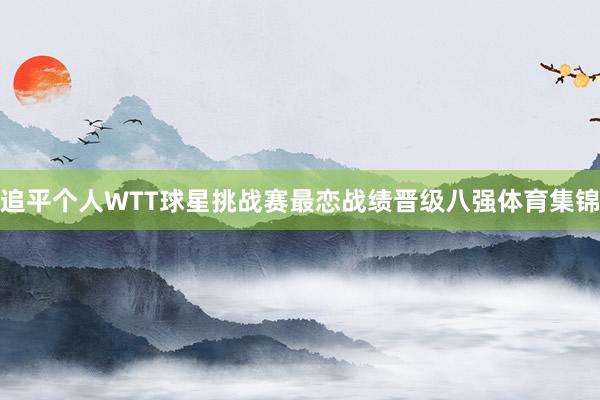 追平个人WTT球星挑战赛最恋战绩晋级八强体育集锦