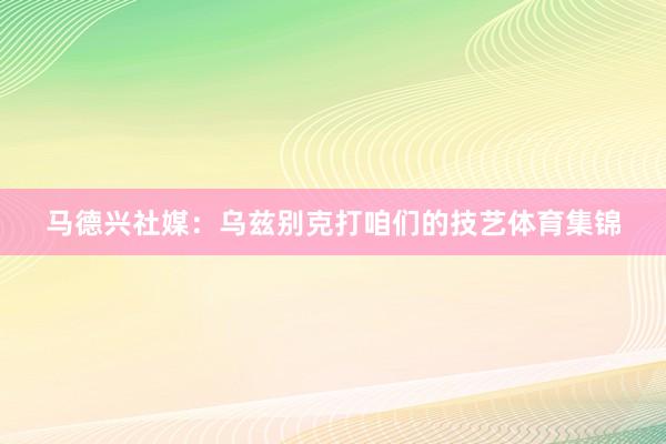 马德兴社媒:乌兹别克打咱们的技艺体育集锦