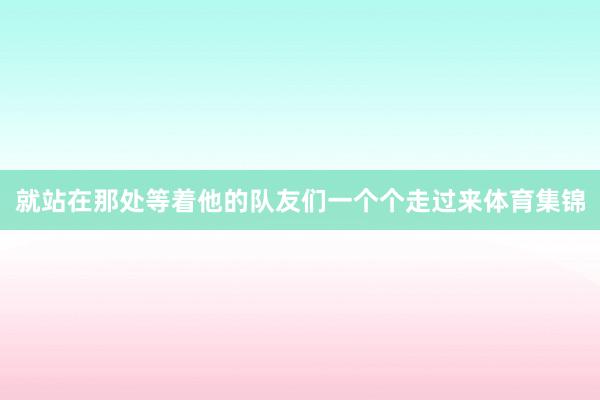 就站在那处等着他的队友们一个个走过来体育集锦