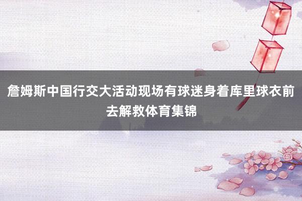 詹姆斯中国行交大活动现场有球迷身着库里球衣前去解救体育集锦