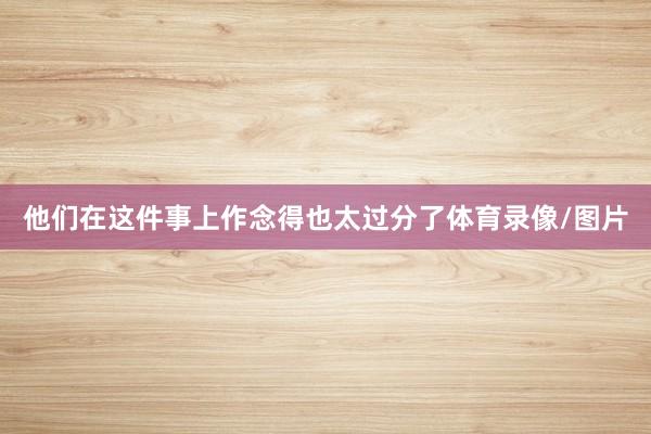 他们在这件事上作念得也太过分了体育录像/图片