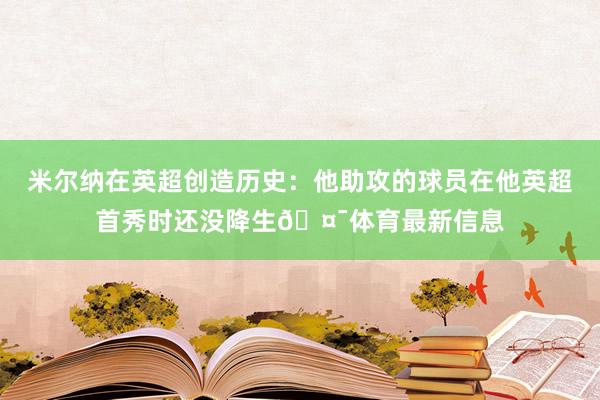米尔纳在英超创造历史：他助攻的球员在他英超首秀时还没降生🤯体育最新信息