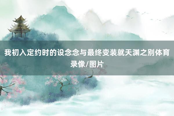 我初入定约时的设念念与最终变装就天渊之别体育录像/图片