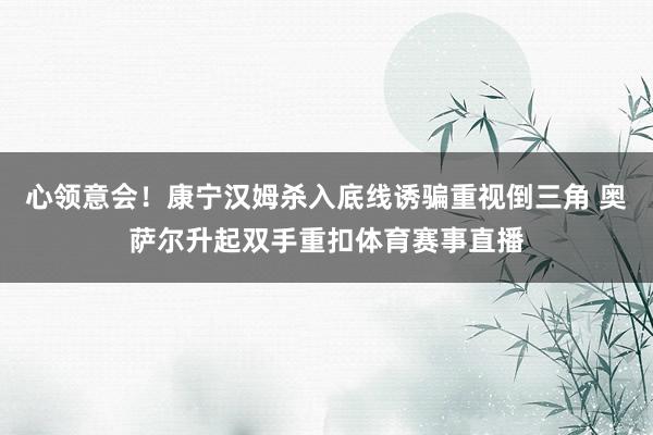 心领意会！康宁汉姆杀入底线诱骗重视倒三角 奥萨尔升起双手重扣体育赛事直播