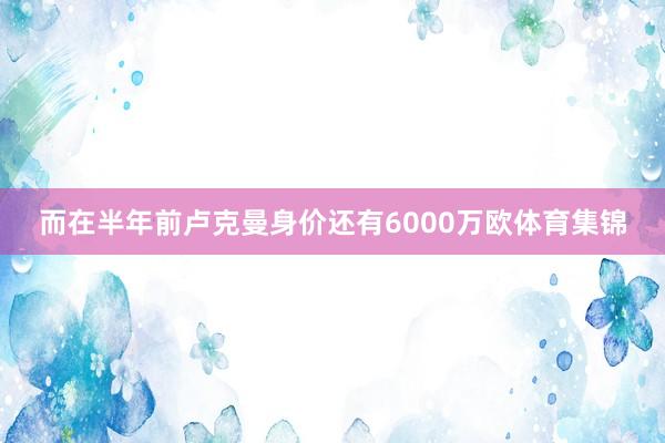 而在半年前卢克曼身价还有6000万欧体育集锦