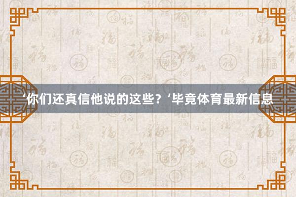 ‘你们还真信他说的这些？’毕竟体育最新信息