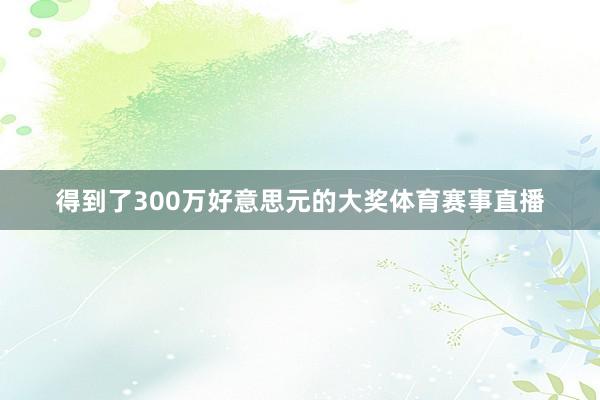 得到了300万好意思元的大奖体育赛事直播