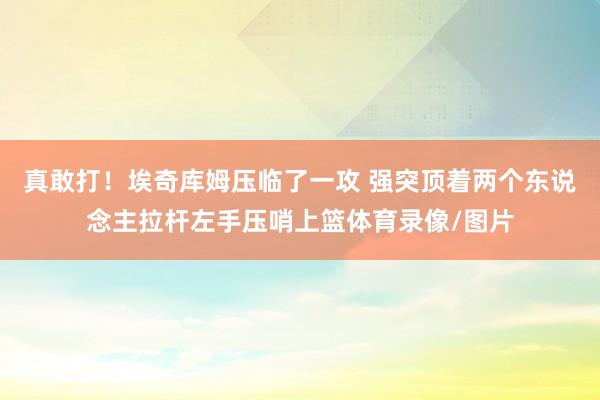 真敢打！埃奇库姆压临了一攻 强突顶着两个东说念主拉杆左手压哨上篮体育录像/图片