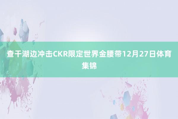 查干湖边冲击CKR限定世界金腰带12月27日体育集锦