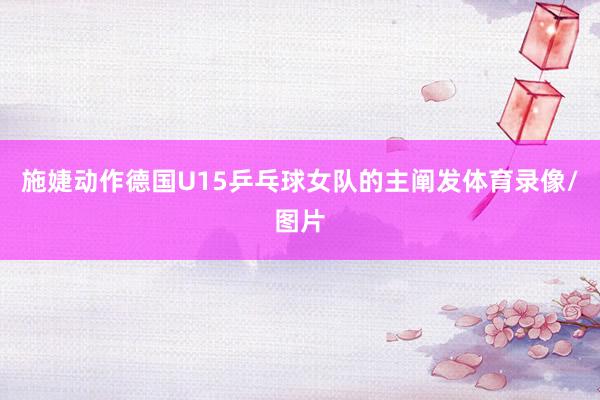 施婕动作德国U15乒乓球女队的主阐发体育录像/图片