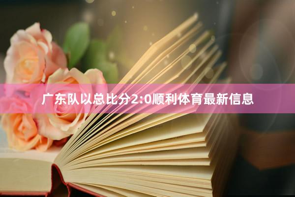 广东队以总比分2:0顺利体育最新信息