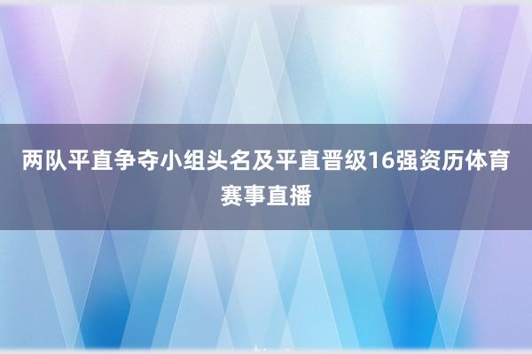 两队平直争夺小组头名及平直晋级16强资历体育赛事直播