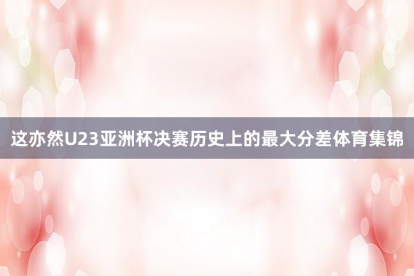 这亦然U23亚洲杯决赛历史上的最大分差体育集锦