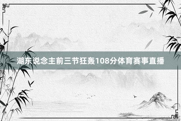 湖东说念主前三节狂轰108分体育赛事直播