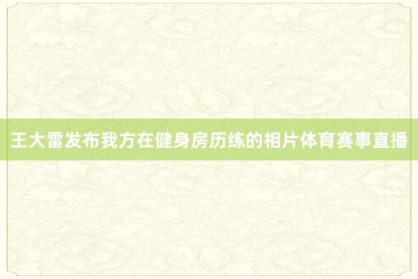 王大雷发布我方在健身房历练的相片体育赛事直播