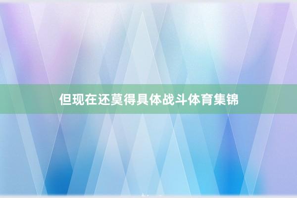 但现在还莫得具体战斗体育集锦
