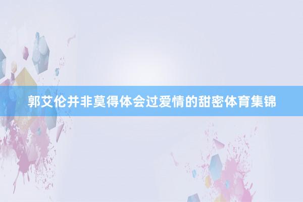 郭艾伦并非莫得体会过爱情的甜密体育集锦