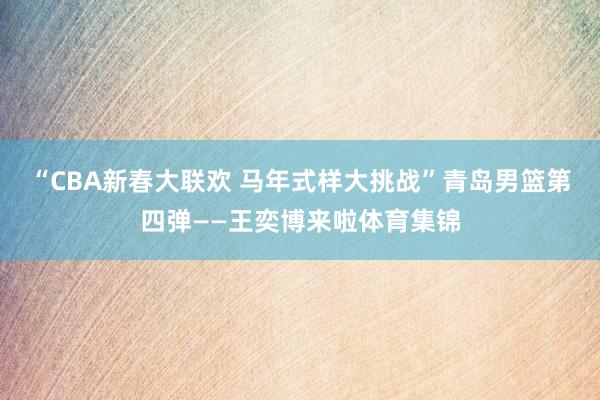 “CBA新春大联欢 马年式样大挑战”青岛男篮第四弹——王奕博来啦体育集锦
