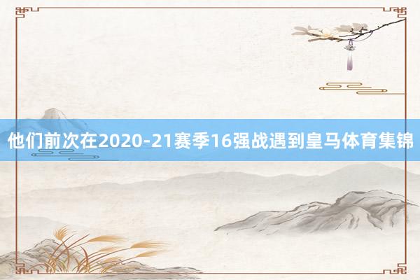 他们前次在2020-21赛季16强战遇到皇马体育集锦