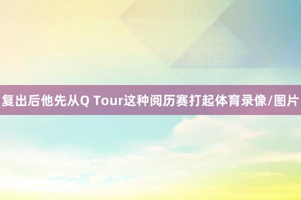 复出后他先从Q Tour这种阅历赛打起体育录像/图片