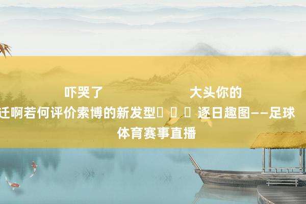 吓哭了                        大头你的演技还有待升迁啊若何评价索博的新发型			逐日趣图——足球    体育赛事直播