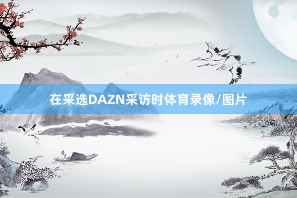 在采选DAZN采访时体育录像/图片