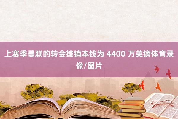 上赛季曼联的转会摊销本钱为 4400 万英镑体育录像/图片