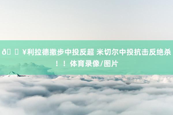 💥利拉德撤步中投反超 米切尔中投抗击反绝杀!!体育录像/图片