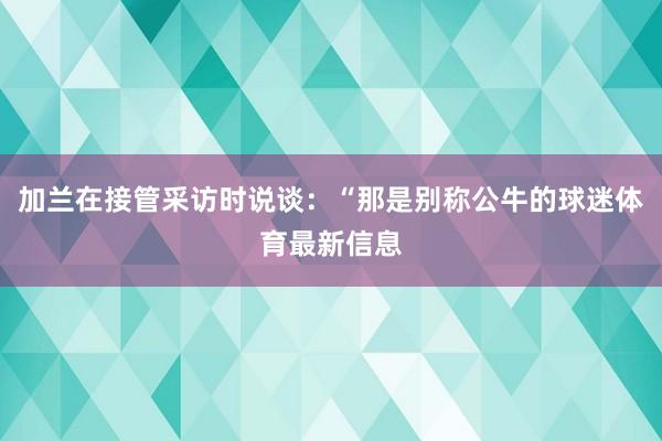 加兰在接管采访时说谈：“那是别称公牛的球迷体育最新信息