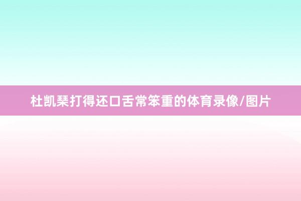 杜凯琹打得还口舌常笨重的体育录像/图片