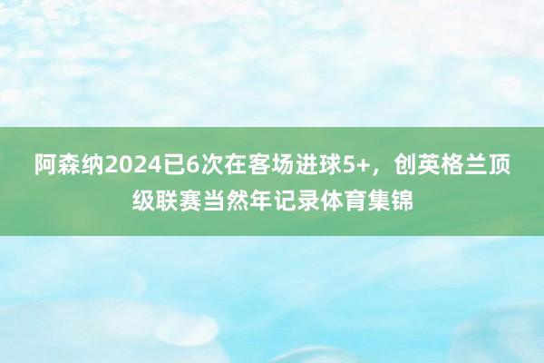 阿森纳2024已6次在客场进球5+，创英格兰顶级联赛当然年记