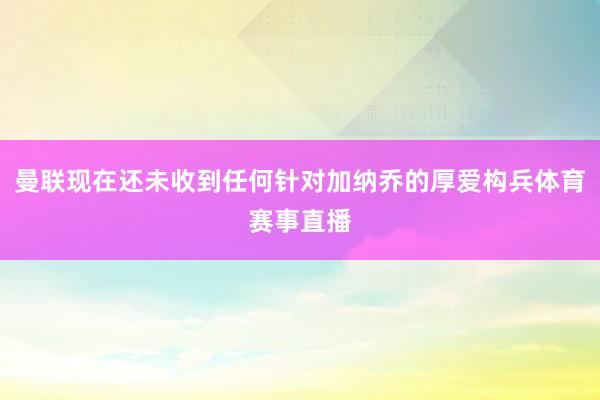 曼联现在还未收到任何针对加纳乔的厚爱构兵体育赛事直播