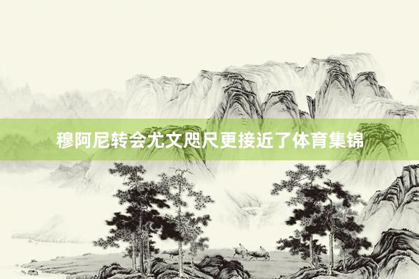 穆阿尼转会尤文咫尺更接近了体育集锦