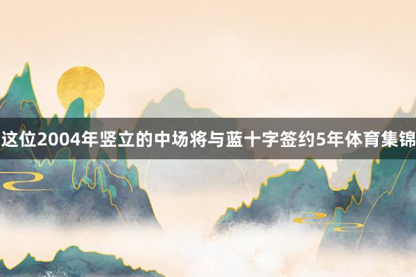 这位2004年竖立的中场将与蓝十字签约5年体育集锦