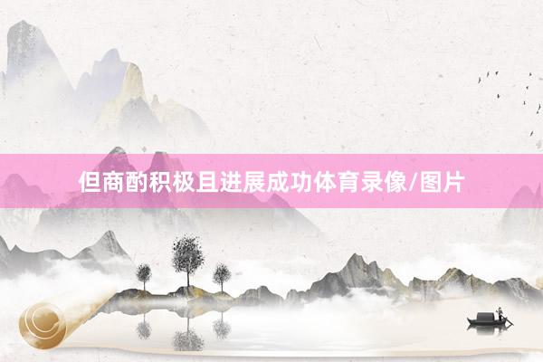 但商酌积极且进展成功体育录像/图片