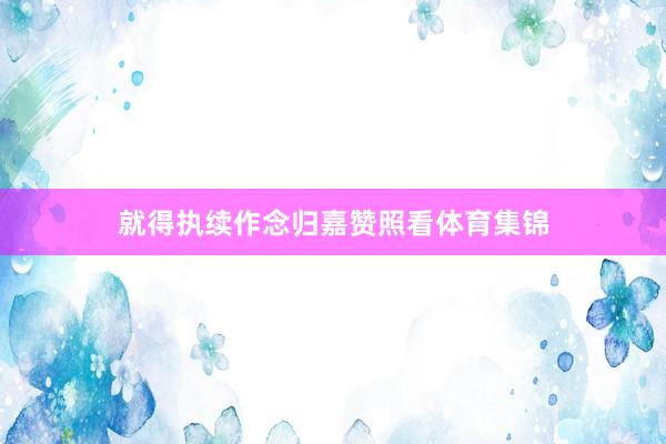 就得执续作念归嘉赞照看体育集锦
