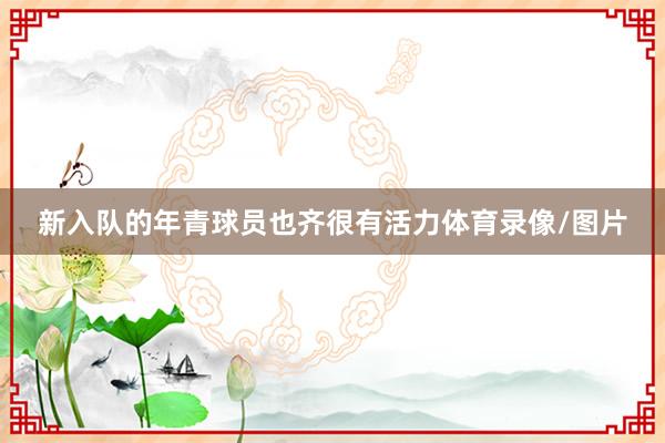 新入队的年青球员也齐很有活力体育录像/图片