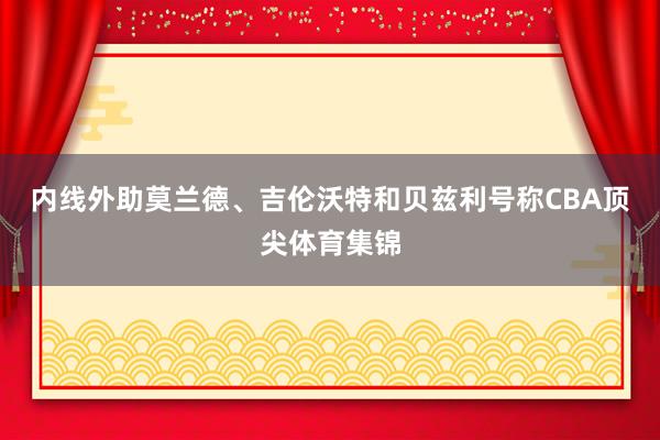 内线外助莫兰德、吉伦沃特和贝兹利号称CBA顶尖体育集锦