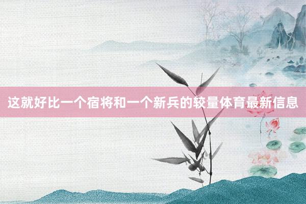 这就好比一个宿将和一个新兵的较量体育最新信息