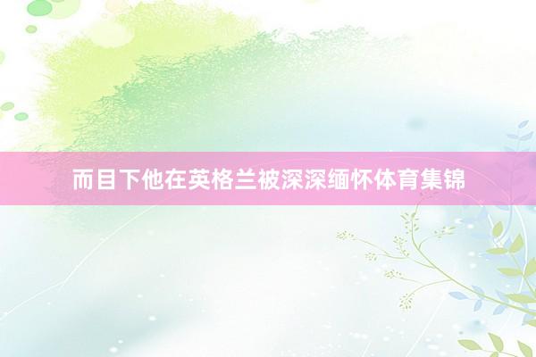 而目下他在英格兰被深深缅怀体育集锦